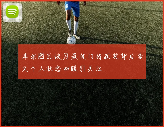 库尔图瓦谈月最佳门将获奖背后含义个人状态回暖引关注