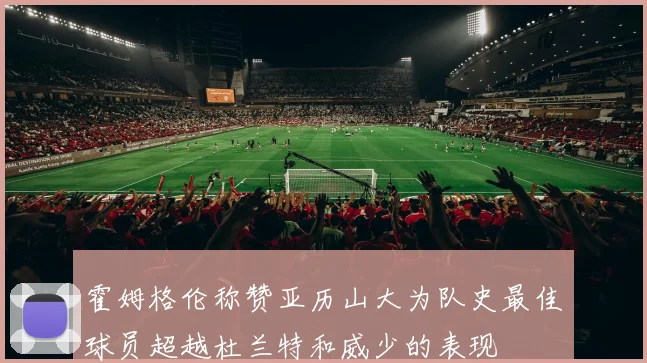 霍姆格伦称赞亚历山大为队史最佳球员超越杜兰特和威少的表现