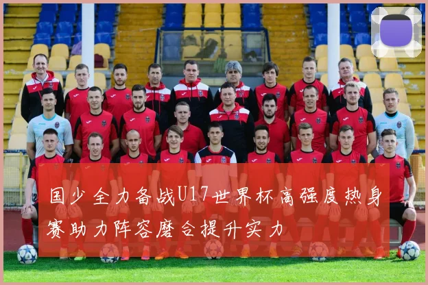 国少全力备战U17世界杯高强度热身赛助力阵容磨合提升实力