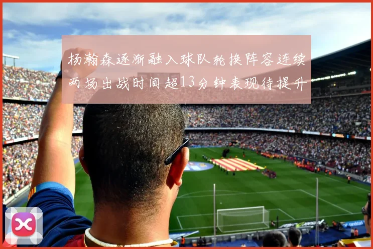 杨瀚森逐渐融入球队轮换阵容连续两场出战时间超13分钟表现待提升