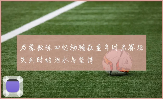 启蒙教练回忆杨瀚森童年时光赛场失利时的泪水与坚持
