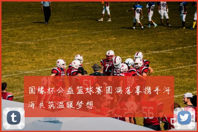 国缘杯公益篮球赛圆满落幕携手河海共筑温暖梦想