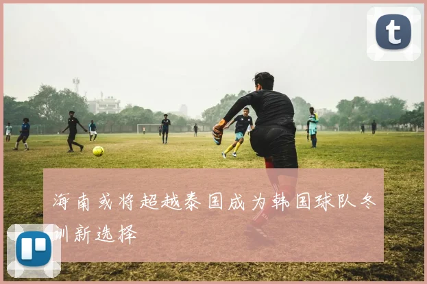 海南或将超越泰国成为韩国球队冬训新选择