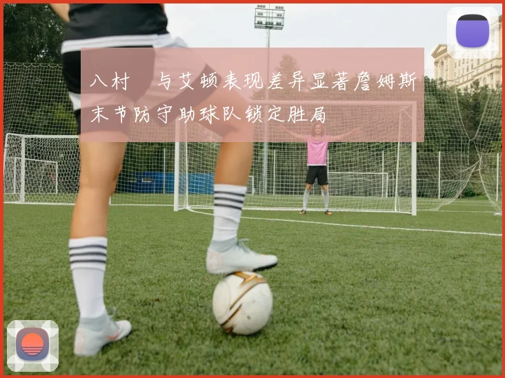 八村塁与艾顿表现差异显著詹姆斯末节防守助球队锁定胜局