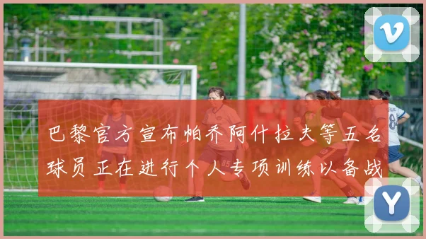 巴黎官方宣布帕乔阿什拉夫等五名球员正在进行个人专项训练以备战新赛季