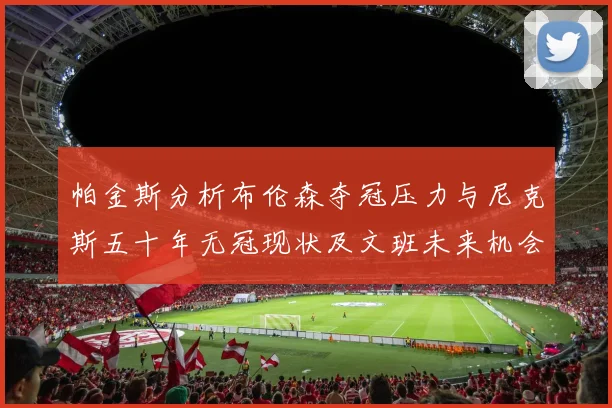 帕金斯分析布伦森夺冠压力与尼克斯五十年无冠现状及文班未来机会