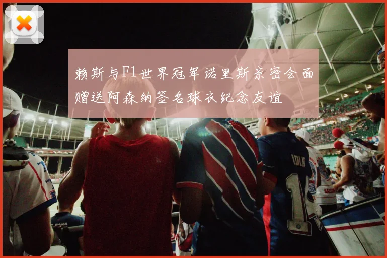 赖斯与F1世界冠军诺里斯亲密会面赠送阿森纳签名球衣纪念友谊