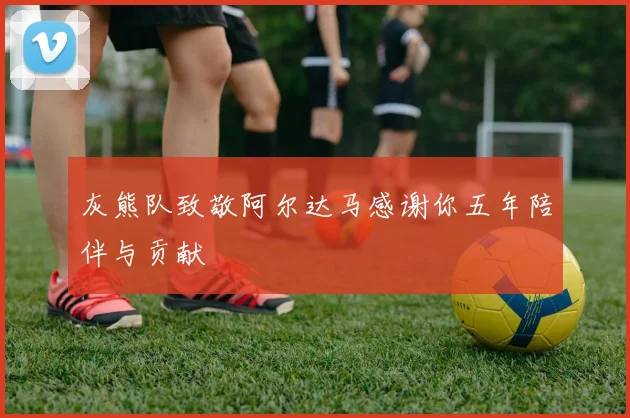 灰熊队致敬阿尔达马感谢你五年陪伴与贡献