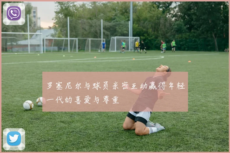 罗塞尼尔与球员亲密互动赢得年轻一代的喜爱与尊重