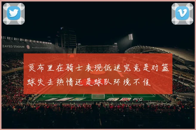 莫布里在骑士表现低迷究竟是对篮球失去热情还是球队环境不佳