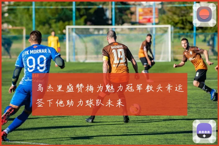 乌杰里盛赞梅为魅力冠军教头幸运签下他助力球队未来