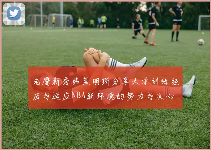 老鹰新秀弗莱明斯分享大学训练经历与适应NBA新环境的努力与决心