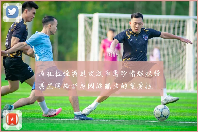 马祖拉强调进攻效率需珍惜球权强调空间掩护与阅读能力的重要性