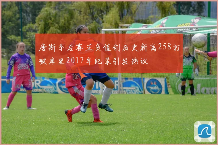 唐斯季后赛正负值创历史新高258打破库里2017年纪录引发热议