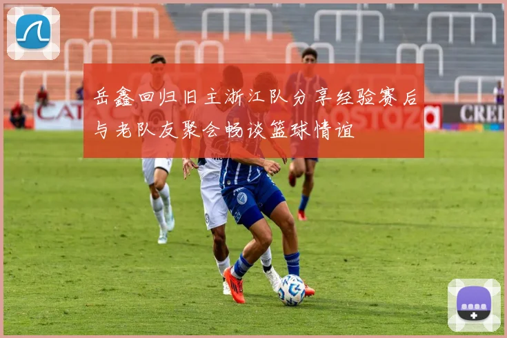 岳鑫回归旧主浙江队分享经验赛后与老队友聚会畅谈篮球情谊
