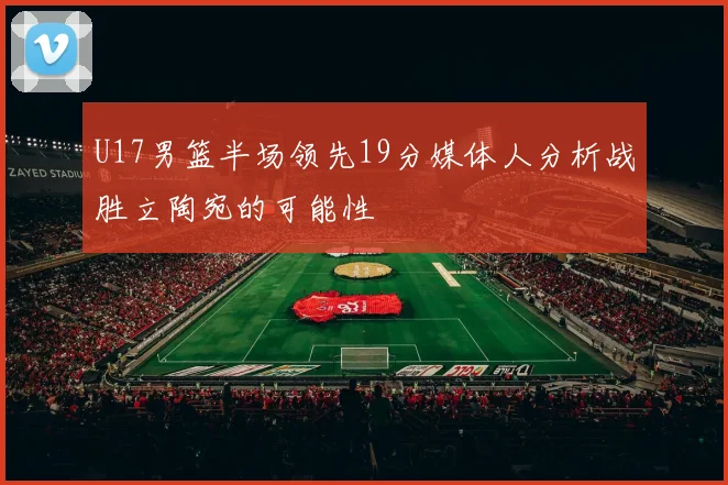 U17男篮半场领先19分媒体人分析战胜立陶宛的可能性