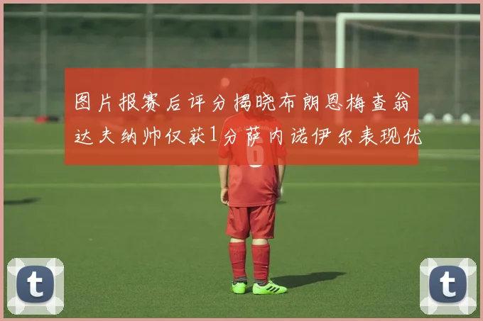 图片报赛后评分揭晓布朗恩梅查翁达夫纳帅仅获1分萨内诺伊尔表现优异获3分