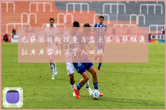 巴萨旧将转投皇马盘点菲戈萨维奥拉库库雷利亚等人回顾