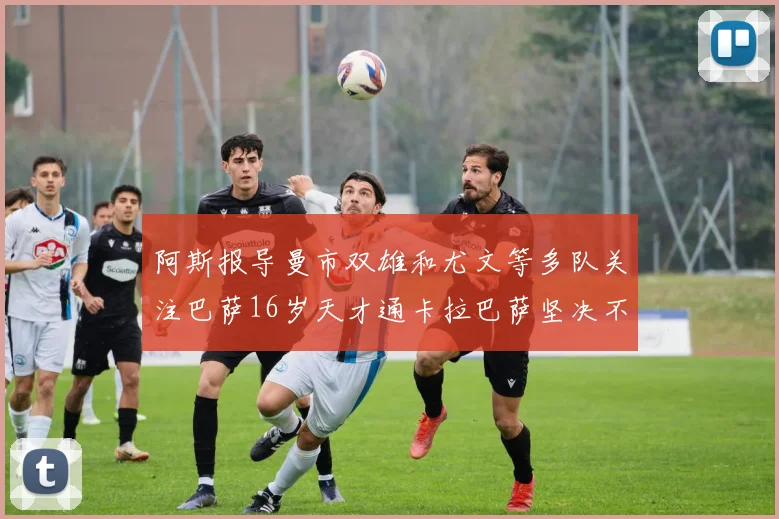 阿斯报导曼市双雄和尤文等多队关注巴萨16岁天才通卡拉巴萨坚决不放人