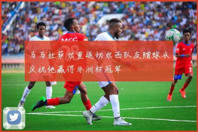 马马杜萨尔重返切尔西队友赠球衣庆祝他赢得非洲杯冠军