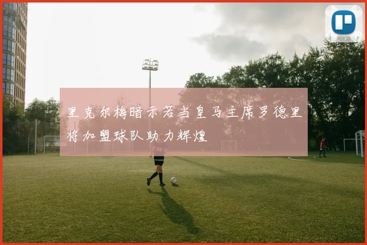 里克尔梅暗示若当皇马主席罗德里将加盟球队助力辉煌