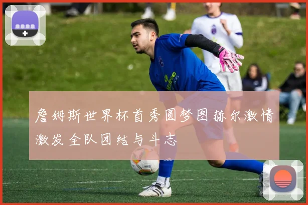 詹姆斯世界杯首秀圆梦图赫尔激情激发全队团结与斗志