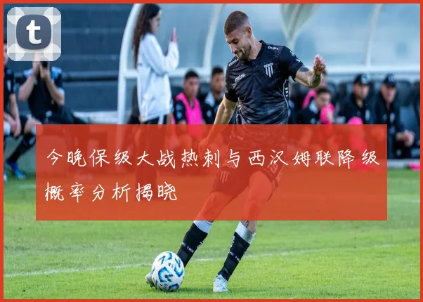 今晚保级大战热刺与西汉姆联降级概率分析揭晓