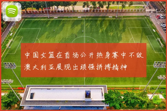 中国女篮在首场公开热身赛中不敌澳大利亚展现出顽强拼搏精神