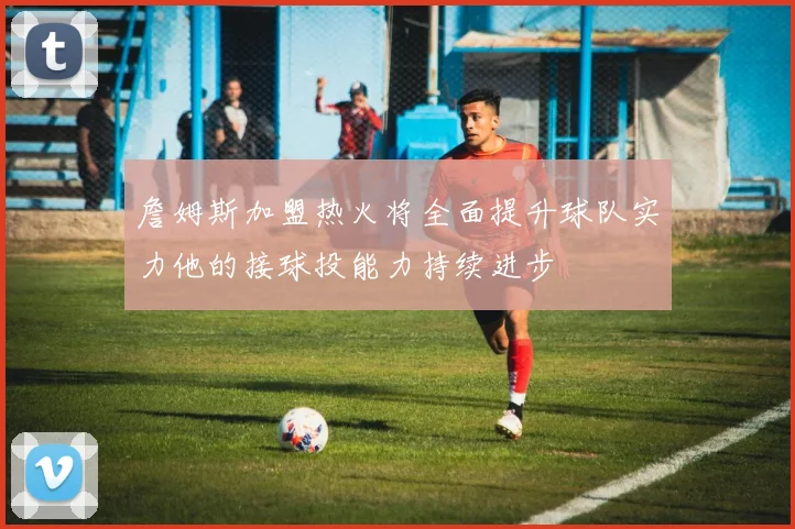詹姆斯加盟热火将全面提升球队实力他的接球投能力持续进步